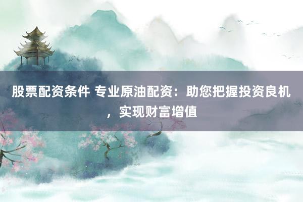 股票配资条件 专业原油配资：助您把握投资良机，实现财富增值