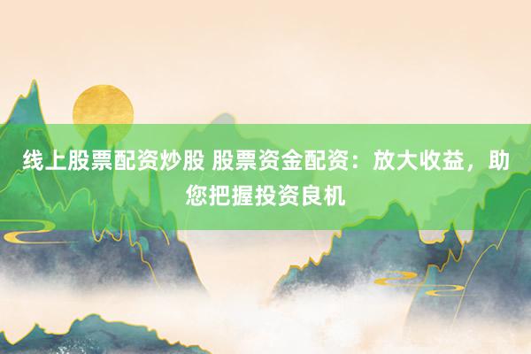 线上股票配资炒股 股票资金配资：放大收益，助您把握投资良机