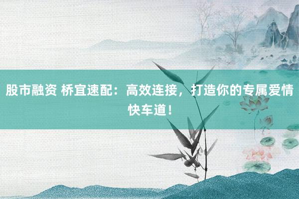 股市融资 桥宜速配：高效连接，打造你的专属爱情快车道！