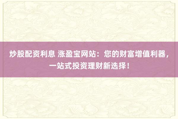 炒股配资利息 涨盈宝网站：您的财富增值利器，一站式投资理财新选择！