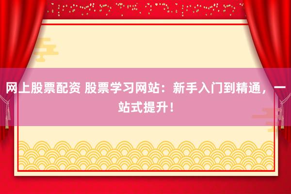 网上股票配资 股票学习网站：新手入门到精通，一站式提升！