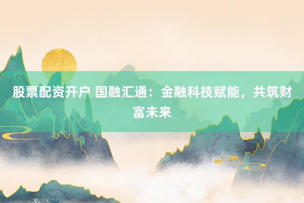 股票配资开户 国融汇通：金融科技赋能，共筑财富未来