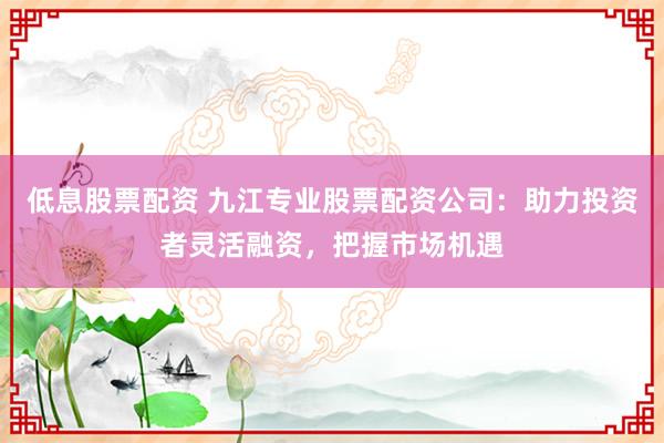 低息股票配资 九江专业股票配资公司：助力投资者灵活融资，把握市场机遇