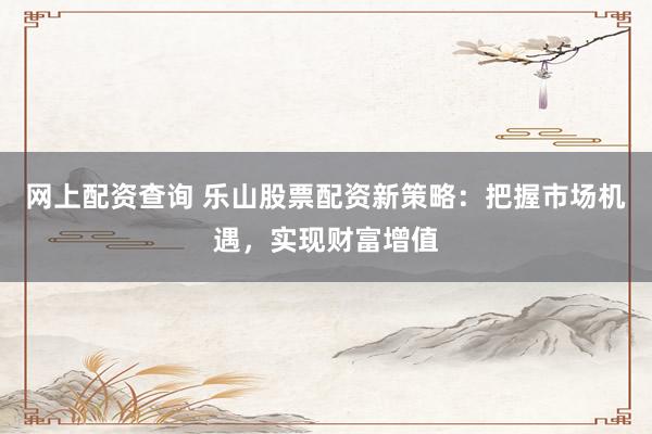 网上配资查询 乐山股票配资新策略：把握市场机遇，实现财富增值