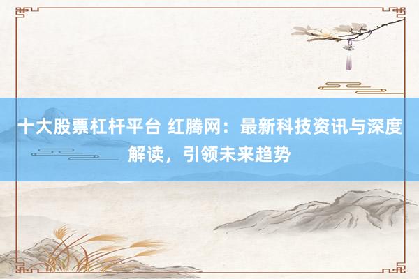 十大股票杠杆平台 红腾网：最新科技资讯与深度解读，引领未来趋势