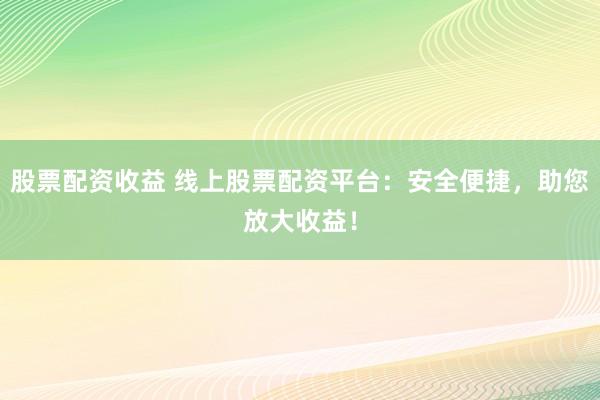 股票配资收益 线上股票配资平台：安全便捷，助您放大收益！