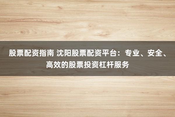 股票配资指南 沈阳股票配资平台：专业、安全、高效的股票投资杠杆服务