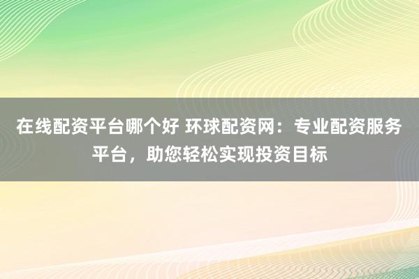 在线配资平台哪个好 环球配资网：专业配资服务平台，助您轻松实现投资目标