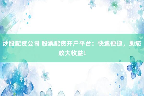 炒股配资公司 股票配资开户平台：快速便捷，助您放大收益！