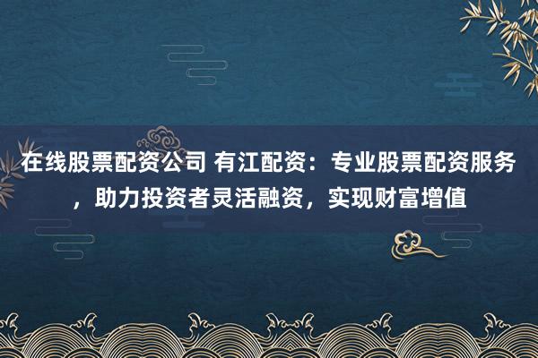 在线股票配资公司 有江配资：专业股票配资服务，助力投资者灵活融资，实现财富增值