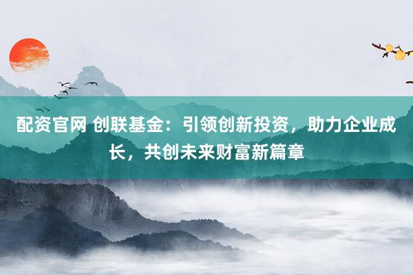 配资官网 创联基金：引领创新投资，助力企业成长，共创未来财富新篇章