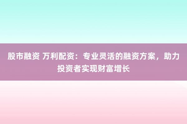 股市融资 万利配资：专业灵活的融资方案，助力投资者实现财富增长