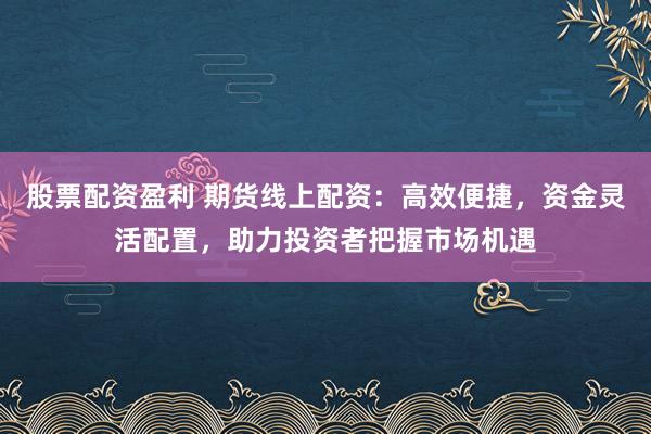 股票配资盈利 期货线上配资：高效便捷，资金灵活配置，助力投资者把握市场机遇