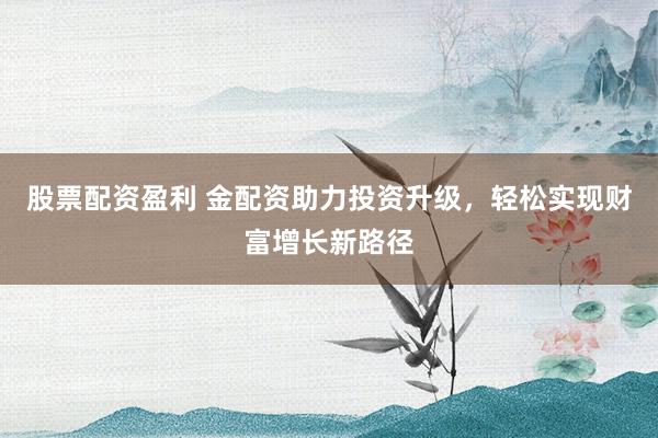 股票配资盈利 金配资助力投资升级，轻松实现财富增长新路径