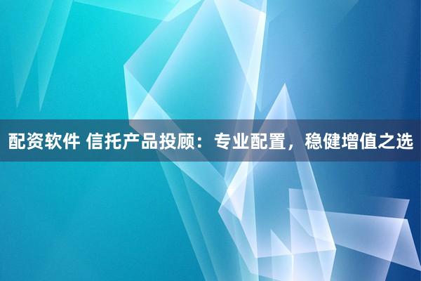 配资软件 信托产品投顾：专业配置，稳健增值之选