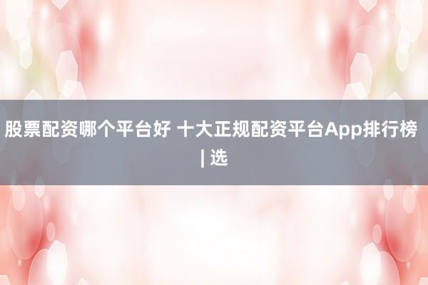 股票配资哪个平台好 十大正规配资平台App排行榜 | 选