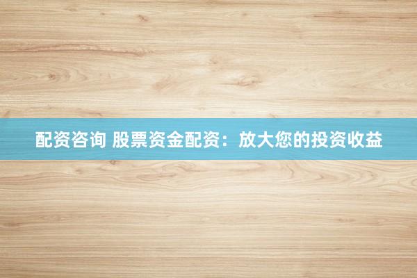 配资咨询 股票资金配资：放大您的投资收益