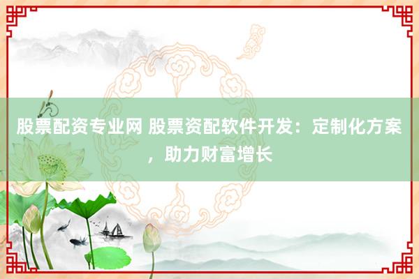 股票配资专业网 股票资配软件开发：定制化方案，助力财富增长