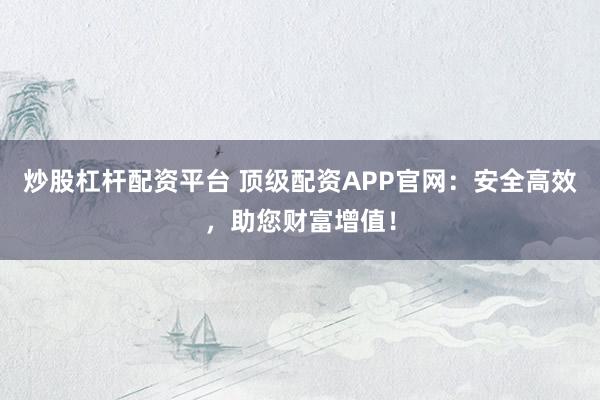 炒股杠杆配资平台 顶级配资APP官网：安全高效，助您财富增值！