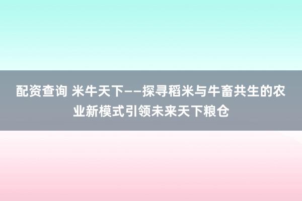 配资查询 米牛天下——探寻稻米与牛畜共生的农业新模式引领未来天下粮仓