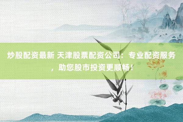 炒股配资最新 天津股票配资公司：专业配资服务，助您股市投资更顺畅！