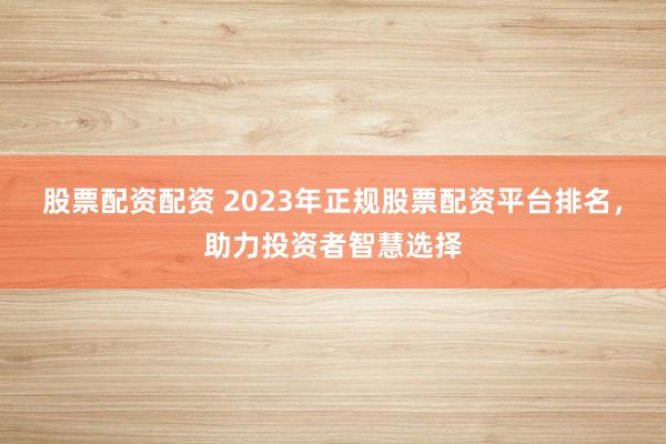 股票配资配资 2023年正规股票配资平台排名，助力投资者智慧选择