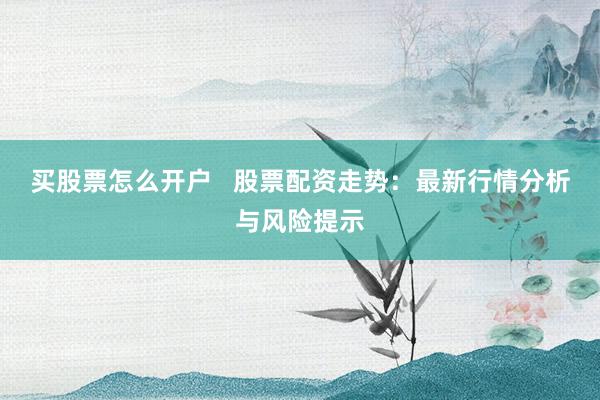 买股票怎么开户   股票配资走势：最新行情分析与风险提示