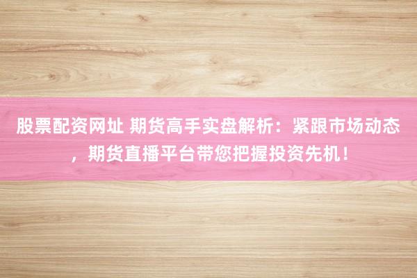 股票配资网址 期货高手实盘解析：紧跟市场动态，期货直播平台带您把握投资先机！