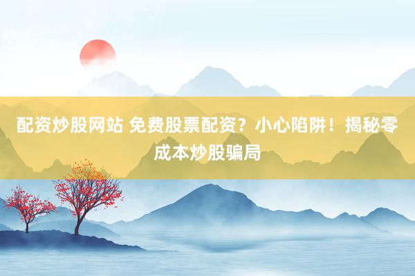 配资炒股网站 免费股票配资？小心陷阱！揭秘零成本炒股骗局