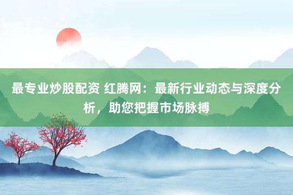 最专业炒股配资 红腾网：最新行业动态与深度分析，助您把握市场脉搏