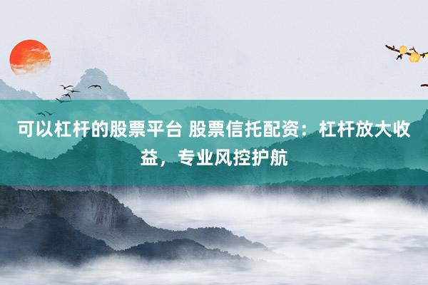 可以杠杆的股票平台 股票信托配资：杠杆放大收益，专业风控护航