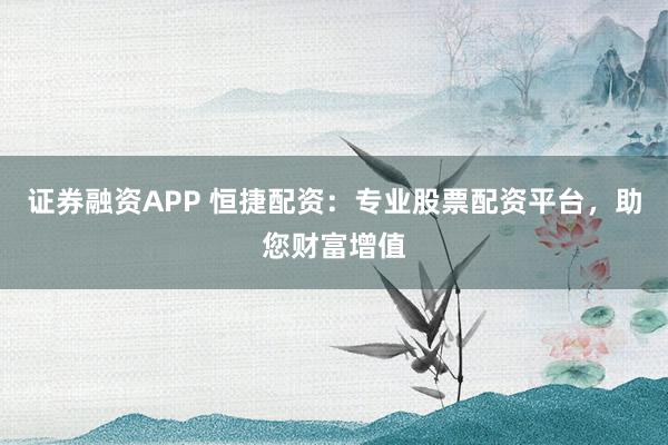 证券融资APP 恒捷配资：专业股票配资平台，助您财富增值