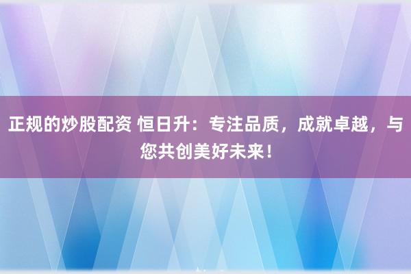 正规的炒股配资 恒日升：专注品质，成就卓越，与您共创美好未来！