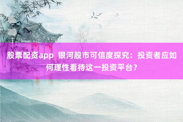 股票配资app  银河股市可信度探究：投资者应如何理性看待这一投资平台？