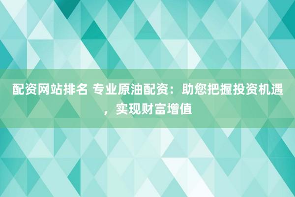 配资网站排名 专业原油配资：助您把握投资机遇，实现财富增值
