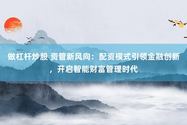 做杠杆炒股 资管新风向：配资模式引领金融创新，开启智能财富管理时代