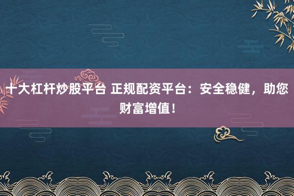 十大杠杆炒股平台 正规配资平台：安全稳健，助您财富增值！