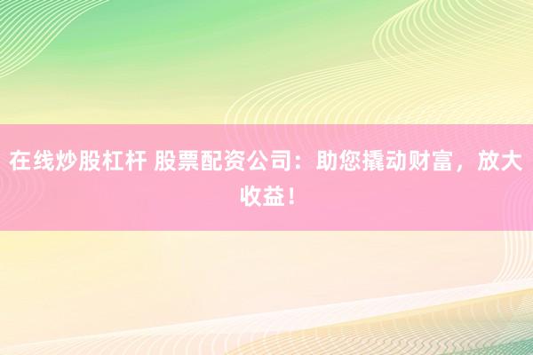 在线炒股杠杆 股票配资公司：助您撬动财富，放大收益！
