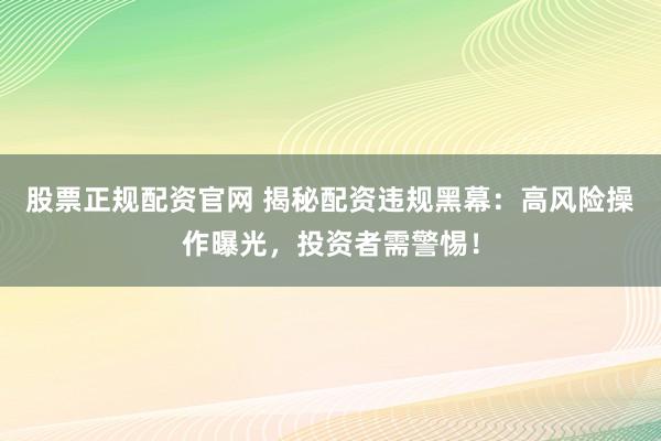 股票正规配资官网 揭秘配资违规黑幕：高风险操作曝光，投资者需警惕！