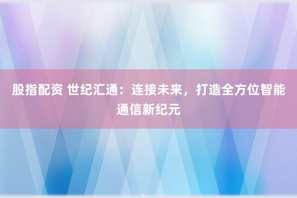 股指配资 世纪汇通：连接未来，打造全方位智能通信新纪元
