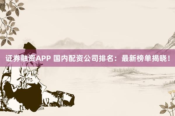 证券融资APP 国内配资公司排名：最新榜单揭晓！