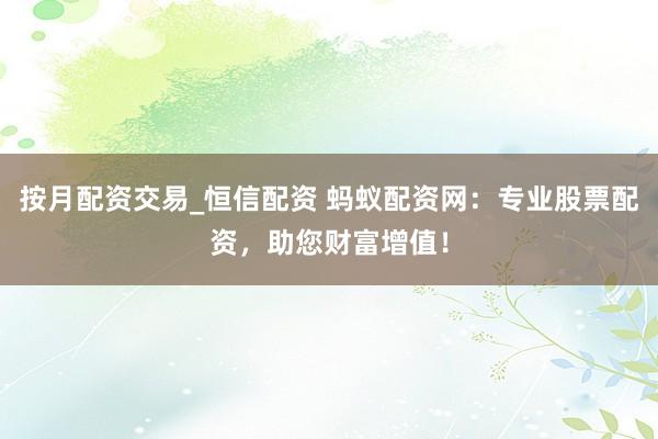 按月配资交易_恒信配资 蚂蚁配资网：专业股票配资，助您财富增值！