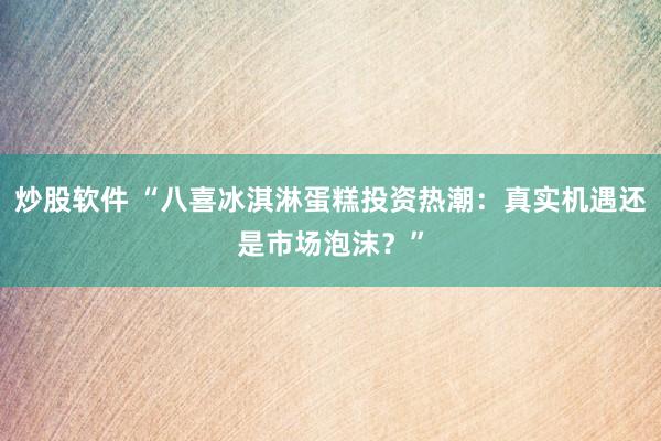 炒股软件 “八喜冰淇淋蛋糕投资热潮：真实机遇还是市场泡沫？”