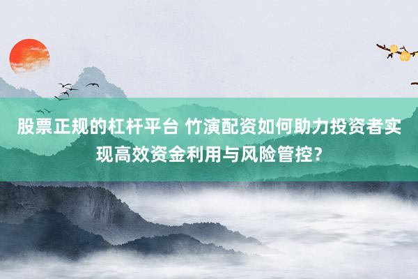 股票正规的杠杆平台 竹演配资如何助力投资者实现高效资金利用与风险管控？