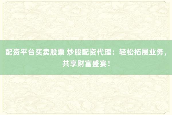 配资平台买卖股票 炒股配资代理：轻松拓展业务，共享财富盛宴！