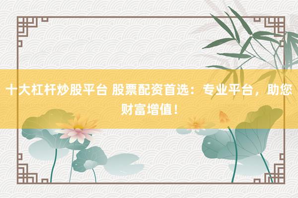 十大杠杆炒股平台 股票配资首选：专业平台，助您财富增值！