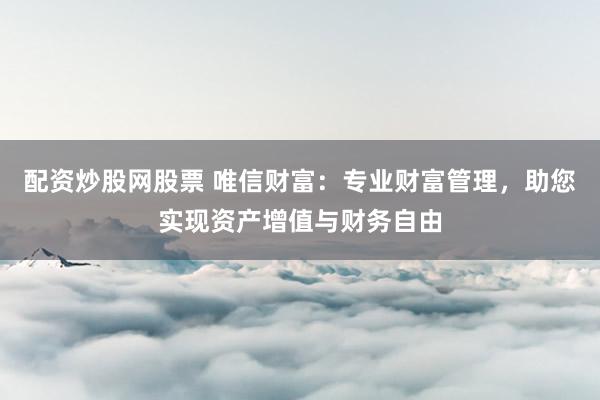 配资炒股网股票 唯信财富：专业财富管理，助您实现资产增值与财务自由