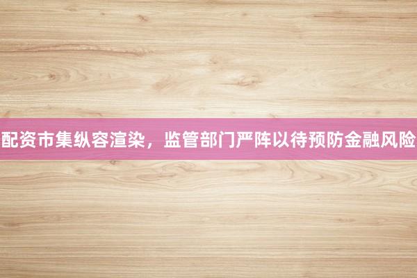 配资市集纵容渲染，监管部门严阵以待预防金融风险