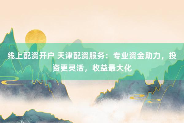 线上配资开户 天津配资服务：专业资金助力，投资更灵活，收益最大化
