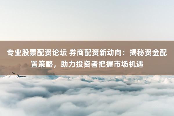 专业股票配资论坛 券商配资新动向：揭秘资金配置策略，助力投资者把握市场机遇